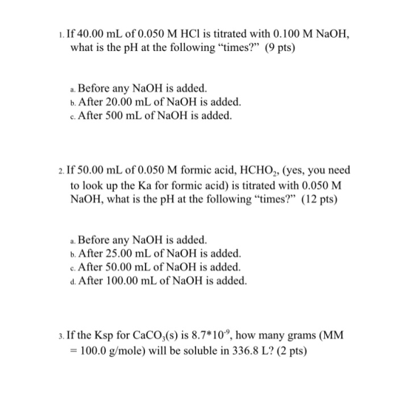 1. If 40.00 mL of 0.050 M HCl is titrated with 0.100 M NaOH, what is the pH at the following times? (9 pts) a. Before any N
