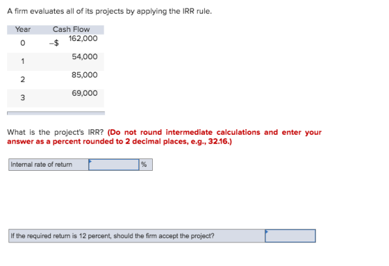 A firm evaluates all of its projects by applying the IRR rule. Year Cash Flow 162,000 0 54,000 1 85,000 N 3 69,000 What is th