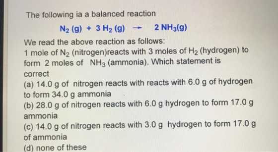 The following ia a balanced reaction N2 (g) + 3 H2 (g)2 N We read the above reaction as follows: 1 mole of N2 (nitrogen)reacts with 3 moles of H2 (hydrogen) to form 2 moles of NH3 (ammonia). Which statement is correct (a) 14.0 g of nitrogen reacts with reacts with 6.0 g of hydrogen to form 34.0 g ammonia (b) 28.0 g of nitrogen reacts with 6.0 g hydrogen to form 17.0 g ammonia (c) 14.0 g of nitrogen reacts with 3.0 g hydrogen to form 17.0 g of ammonia (d) none of these