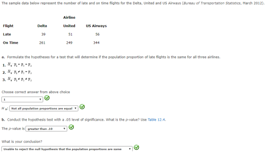 The sample data below represent the number of late and on time flights for the Delta, United and US Airways (Bureau of Transportation Statistics, March 2012) Flight Late On Time Delta 39 261 Airline United 51 249 US Airways 56 344 a. Formulate the hypotheses for a test that will determine if the population proportion of late flights is the same for all three airlines Choose correct answer from above choice H a Not populati b. Conduct the hypothesis test with a.05 level of significance. What is the p-value? Use Table 12.4 The p-value isgreater than.10 all population proportions are equal What is your conclusion? Unable to reject the null hypothesis that the population proportions are sae