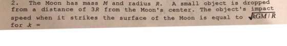 2. The Moon has mass M and radius R. A small object is dropped from a distance of 3R from the Moons center. The objects impact speed when it strikes the surface of the Moon is equal to vkGMIR for k