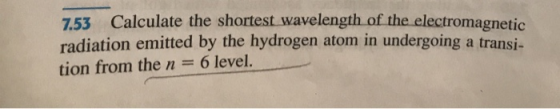 753 Calculate the shortest wavelength of the electromagnetic radiation emitted by the hydrogen atom in undergoing a transi- t