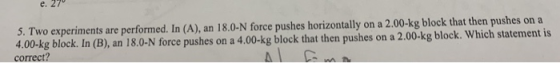 5. Two experiments are performed. In (A), an 18.0-N force pushes horizontally on a 2.00-kg block that then pushes on a 4.00-k