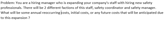Problem: You are a hiring manager who is expanding your companys staff with hiring new safety professionals. There wil be 2 different factions of this staff, safety coordinator and safety manager. What will be some annual reoccurring costs, initial costs, or any future costs that will be anticipated due to this expansion?