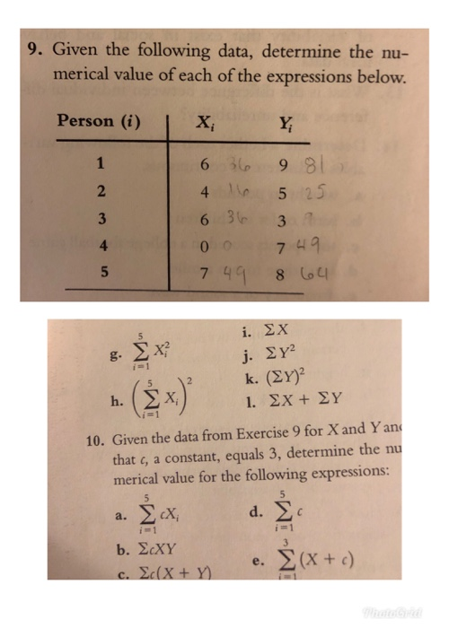 9. Given the following data, determine the nu- merical value of each of the expressions below. Person (i) X, 610 99/ 4 5 25 4 0 7 49 749 8 i.ΣΧ Xi 10. Given the data from Exercise 9 for X and Yan that c, a constant, equals 3, determine the nu merical value for the following expressions: