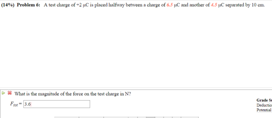 (14%) Problem 6: A test charge of +2 C is placed halfway between a charge of 0.5 C and another of 4.5 C separated by 10 cm. What is the magnitude of the force on the test charge in N? Ftot3.6 Grade Si Deductio Potential