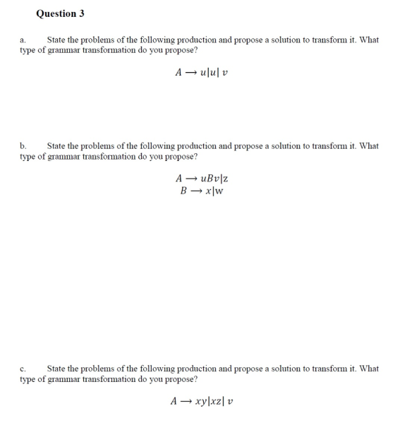 Question 3 a. State the problems of the following production and propose a solution to transform it. What type of grammar transformation do you propose? A ulul v b. State the problems of the following production and propose a solution to transform it. What type of grammar transformation do you propose? A uBvlz B xlwy c. State the problems of the following production and propose a solution to transform it. What type of grammar transformation do you propose? A Xylxzl v