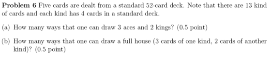 Problem 6 Five cards are dealt from a standard 52-card deck. Note that there are 13 kind of cards and each kind has 4 cards in a standard deck. (a) How many ways that one can draw 3 aces and 2 kings? (0.5 point (b) How many ways that one can draw a full house (3 cards of one kind, 2 cards of another kind)? (0.5 point)