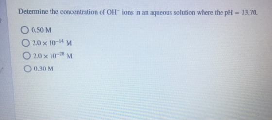Determine the concentration of OH-ions in an aqueous solution where the pH = 13.70. O 0.50 M 0 2.0 x 10-14 M O 2.0 x 10-28 M