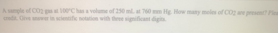 A sample of CO2 gas at 100°C has a volume of 250 mL at 760 mm Hg. How many moles of CO2 are present? Plea credit. Give answer