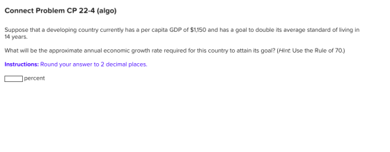Connect Problem CP 22-4 (algo) Suppose that a developing country currently has a per capita GDP of $1,150 and has a goal to double its average standard of living in 14 years What will be the approximate annual economic growth rate required for this country to attain its goal? (Hint Use the Rule of 70.) Instructions: Round your answer to 2 decimal places. percent