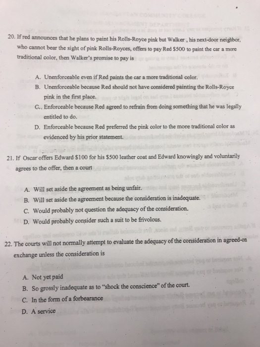 20. If red announces that he plans to paint his Rolls-Royce pink but Walker, his next-door neighbor, who cannot bear the sight of pink Rolls-Royces, offers to pay Red $500 to paint the car a more traditional color, then Walkers promise to pay is A. Unenforceable even if Red paints the car a more traditional color. B. Unenforceable because Red should not have considered painting the Rolls-Royce pink in the first place. G.. Enforceable because Red agreed to refrain from doing something that he was legally entitled to do. D. Enforceable because Red preferred the pink color to the more traditional color as evidenced by his prior statement. 21. If Oscar offers Edward $100 for his $500 leather coat and Edward knowingly and voluntarily agrees to the offer, then a court A. Will set aside the agreement as being unfair. B. Will set aside the agreement because the consideration is inadequate. C. would probably not question the adequacy of the consideration. D. Would probably consider such a suit to be frivolous. 22. The courts will not normally attempt to evaluate the adequacy of the consideration in agreed-on exchange unless the consideration is A. Not yet paid B. So grossly inadequate as to shock the conscience of the court. C. In the form of a forbearance D. A service