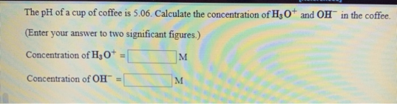 The pH of a cup of coffee is 5.06. Calculate the concentration of H3O+ and OH in the coffee. (Enter your answer to two signif