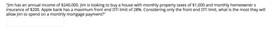 Jim has an annual income of $240,000. Jim is looking to buy a house with monthly property taxes of $1,000 and monthly homeow