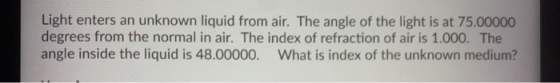 Light enters an unknown liquid from air. The angle of the light is at 75.00000 degrees from the normal in air. The index of r
