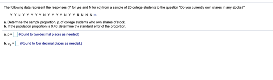 The following data represent the responses (Y for yes and N for no) from a sample of 20 college students to the question Do you currently own shares in any stocks? YYNYYYYYNYYYYNYYNNNNe a. Determine the sample proportion, p, of college students who own shares of stock. b. If the population proportion is 0.40, determine the standard error of the proportion. a p (Round to two decimal places as needed.) b. ơp (Round to four decimal places as needed.)