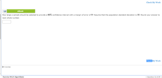 Check My Work eBook How large a sample should be selected to provide a 95% confidence interval with a margin of error of 8? Assume that the population standard deviation is 10, Round your answer to next whole number. Check My Work ๛ Icon Key Exercise 08.23 Algorithmic Question 12 of 20