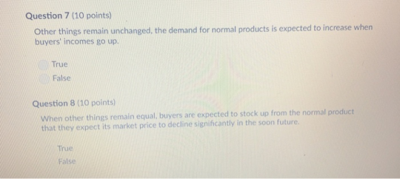 Question 7 (10 points) Other things remain unchanged, the demand for normal products is expected to increase when buyers incomes go up True False Question 8 (10 points) When other things remain equal, buyers are expected to stock up from the normal product that they expect its market price to decline significantly in the soon future True False