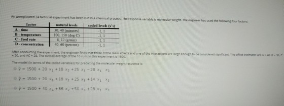 e is molecular weight. The engineer has used the following four factors cated 24 factorial experiment has been run in a chemical process. The response variabl factor coded levels (xs) natural levels 30, 40 (minutes 100, 150 (deg C) 8. 12 (g min) 40,60 (percent) 1. 1 time B temperature C-feed rate D - concentration 1, 1 40 B -36.C After conducting the experiment, the engineer finds that three of the main effects and one of the interactions are large enough to be considered significant. The effect estimates are A - 50, and AC-28. The overall average of the 16 runs in this experiment is 1500. The model (in terms of the coded variables) for predicting the molecular weight response is: = 1500 + 20 x1 + 18 x2 + 25 ×3-28 x1 x3 y 1500 + 20 x1 +18 x2 +25 x3 + 14 x1 x3 参p = 1500 + 40 XI +36 X2 +50 ×3 +28 X1 x3