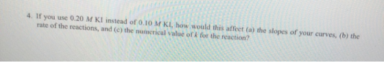 4. If you use 0.20 M KI instead of 0.10 M KI, how would this affect (a) the slopes of your curves, (b) the rate of the reacti