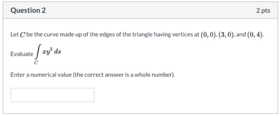 Question 2 2 pts Let C be the curve made up of the edges of the triangle having vertices at (0,0),(3,0), and (0,4). Evaluate