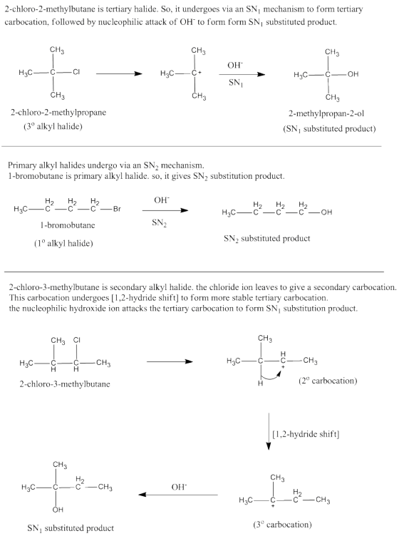 2-chloro-2-methylbutane is tertiary halide. So, it undergoes via an SN mechanism to form tertiary carbocation, followed by nucleophilic attack of OH to form form SNi substituted product. CH CH CH OH SNI 2-chloro-2-methylpropane 2-methylpropan-2-ol (SNi substituted product) (3 alkyl halide) Primary alkyl halides undergo via an SN2 mechanism. 1-bromobutane is primary alkyl halide. so, it gives SN2 substitution product OH 1-bromobutane SN2 SN2 substituted product (1° alkyl halide) 2-chloro-3-methylbutane is secondary alkyl halide. the chloride ion leaves to give a secondary carbocation. This carbocation undergoes [1,2-hydride shift] to form more stable tertiary carbocation the nucleophilic hydroxide ion attacks the tertiary carbocation to form SNi substitution product. CH3 CI CH 2-chloro-3-methylbutane (2° carbocation) [1,2-hydride shift] CH CH ?? SN substituted product (3° carbocation)