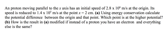 An proton moving parallel to the x axis has an initial speed of 2.8 x 106 m/s at the origin. Its speed is reduced to 1.4 x 10