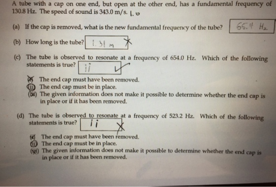 A tube with a cap on one end, but open at the other end, has a fundamental frequency of 130.8 Hz. The speed of sound is 343.0 m/s. I. o (a) If the cap is removed, what is the new fundamental frequency of the tube? 6s.H (b) How long is the tube? tIm (c) The tube is observed to resonate at a frequency of 654.0 Hz. Which of the following statements is true?「 The end cap must have been removed. The end cap must be in place. The given information does not make it possible to determine whether the end cap is in place or if it has been removed (d) The tube is observed to resonate at a frequency of 523.2 Hz. Which of the following statements is true?ii The end cap must have been removed. (i) The end cap must be in place. The given information does not make it possible to determine whether the end cap is in place or if it has been removed.