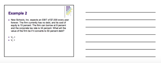 Example2 New Schools, Inc. expects an EBIT of $7,000 every year forever. The firm currently has no debt, and its cost of equity is 15 percent. The firm can borrow at 8 percent and the corporate tax rate is 34 percent. What will the value of the firm be if it converts to 50 percent debt?