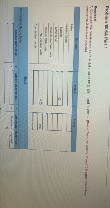 Problem 18-6A Part 1 Required: 1. Compute the break-even point in dollar sales for (a) plan 1 and (b) plan 2. (Round per uni