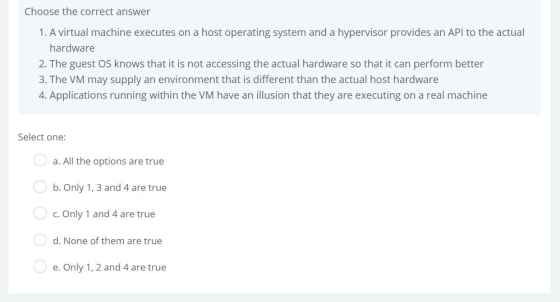 Choose the correct answer 1. A virtual machine executes on a host operating system and a hypervisor provides an API to the actual hardware 2. The guest OS knows that it is not accessing the actual hardware so that it can perform better 3. The VM may supply an environment that is different than the actual host hardware 4. Applications running within the VM have an illusion that they are executing on a real machine Select one: a. All the options are true b. Only 1, 3 and 4 are true c. Only 1 and 4 are true d. None of them are true e. Only 1, 2 and 4 are true
