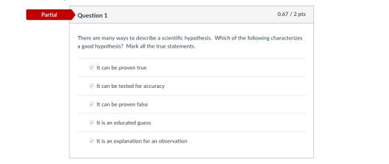 0.67/ 2 pts PartialQuestion 1 There are many ways to describe a scientific hypothesis. Which of the following characterizes a good hypothesis? Mark all the true statements. It can be proven true It can be tested for accuracy It can be proven false It is an educated guess It is an explanation for an observation