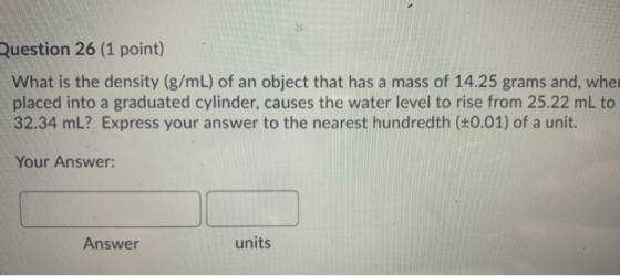 Question 26 (1 point) What is the density (g/mL) of an object that has a mass of 14.25 grams and, whe placed into a graduated