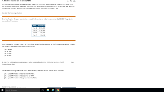 4. Modified internal rate of return (MIRR) The IRR evaluation method assumes that cash flows from the project are reinvested at the same rate equal to the IRR. However, in reality the reinvested cash fiows may not necessarily generate a return equal to the IRR. Thus, the modified IRR approach makes a more reasonable assumptian other than the projects IRR. Consider the following situation: Grey FOX Avlabon Company is analyzing expected cash flaws are: project that requires an initial investment of $2,500,000. The projects Year Cash ear $300,000 Year 2 -150,000 Year 3 425,000 ear 450,000 Grey Fox Aviaton Companys WACC is 9%, and the project has the same risk as the firms average project. Calculate this projects modified internal rate of return (MIRR). -16.09% О 20.34% 25.99% Q 18.DB% If Gray Fox Aviation Companys managers select projects based on the MIRR criterion, they should Independent project. this Which of the following statements about the relationship between the IRR and the MIRR is correct? A typical firms IRR will be less than its MIRR. A typical firms IRR will be equal to its MIRR A typical firms IRR will be greater than its MIRR. Flash Playor WIN 3,0,0,153 Search Windows e 9