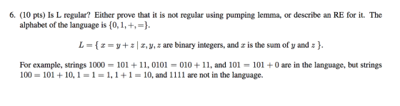 6. (10 pts) Is L regular? Either prove that it is not regular using pumping lemma, or describe an RE for it. The alphabet of the language is 10,1, +,-) L = { x = y + z | x, y, z are binary integers, and x is the sum of y and z }. For example, strings 1000 = 101 + 11, 0101 = 010 + 11, and 101 = 101 + 0 are in the language, but strings 100 = 101 + 10, 1 = 1 = 1,1 + 1 = 10, and 1111 are not in the language.