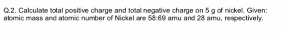 Q.2. Calculate total positive charge and total negative charge on 5 g of nickel. Given: atomic mass and atomic number of Nickel are 58:69 amu and 28 amu, respectively.