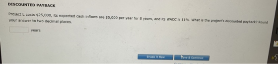 DISCOUNTED PAYBACK Project L costs $25,000, its expected cash inflows are $5,000 per year for 8 years, and its WACC is 11%. W
