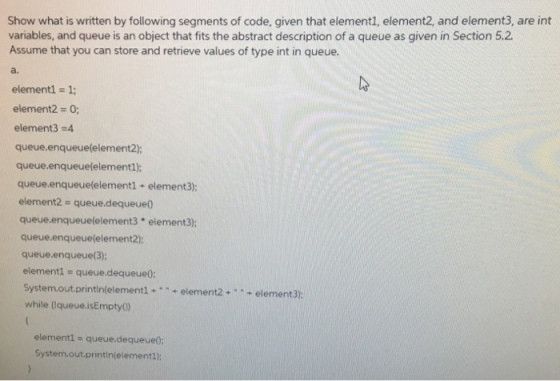 Show what is written by following segments of code, given that element1, element2, and element3, are int variables, and queue is an object that fits the abstract description of a queue as given in Section 5.2. Assume that you can store and retrieve values of type int in queue. element 1: element2 0 element 3 4 queue enqueue (element2). queue enqueue(element1); queue enqueue (element1 element3): element2 queue de queue0 queue.enqueuelelement3 element3); queue enqueue (element2): queue enqueue (3); element1 queue de queue0: System.out println(element1 element 2 element 3: while (!queue, isEmpty() element1 queue de queue0 System out println(element1):