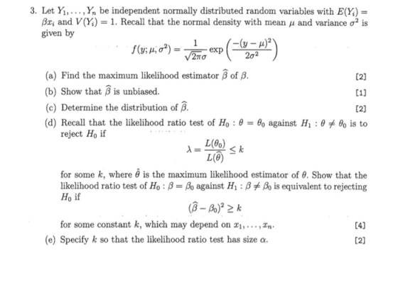 3. Let Ya» . . . , Yn be independent normally distributed random variables with E(X) Gai and V(X)-1. Recall that the normal density with mean μ and variance σ given by TO 202 (a) Find the maximum likelihood estimator β of β (b) Show that ß is unbiased. (c) Determine the distribution of β (d) Recall that the likelihood ratio test of Ho : θ 02] L1] L2] θ° is to θ0 against H1: θ reject Ho if L(e) for some k, where θ is the maximum likelihood estimator of θ. Show that the likelihood ratio test of Ho : β--As against H1: β Ro is equivalent to rejecting Ho if for some constant k, which may depend on z1,... ,xn 4] (e) Specify k so that the likelihood ratio test has size o