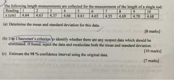 The following length measurements are collected for the measurement of the length of a single rod: Reading1 (cm ) 14.64 4.63 4.37一4.66ー 4.61 4.65ー 4.55ー 4.69ー 4.70 4.68 10 (a) Determine the mean and standard deviation for this data. 8 marks] (b) Use Chauvenets criterion to identify whether there are any suspect data which should be eliminated. If found, reject the data and recalculate both the mean and standard deviation. [10 marks] (c) Estimate the 98 % confidence interval using the original data. [7 marks]