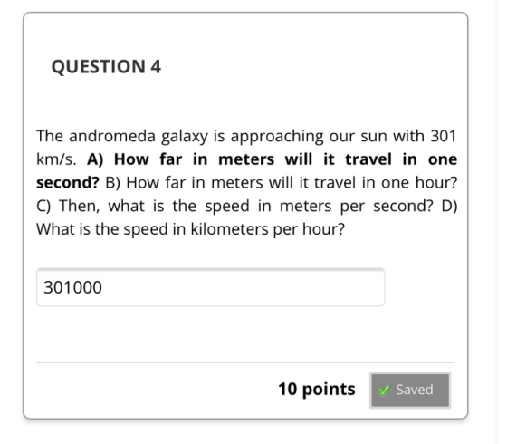 QUESTION 4 The andromeda galaxy is approaching our sun with 301 km/s. A) How far in meters will it travel in one second? B) H