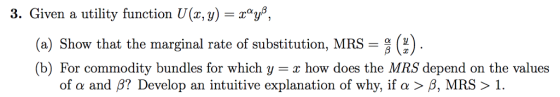 3. Given a utility function U(x, y) -rys, (a) Show that the marginal rate of substitution, MRS (b) For commodity bundles for which y how does the MRS depend on the values of α and β? Develop an intuitive explanation of why, if α > β, MRS > 1.