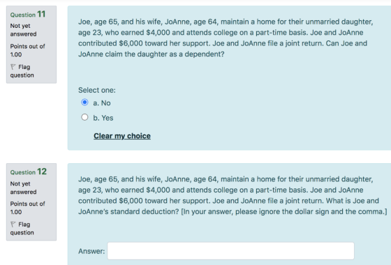 Question 11 Not yet answered Joe, age 65, and his wife, JoAnne, age 64, maintain a home for their unmarried daughter, age 23,