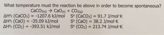 What temperature must the reaction be above in order to become spontaneous? CaCO3(s)CaO(s)+CO2(9) AHor (CaCO3)-1207.6 k]/mol So (CaCO3) 91.7 J/mol K AHof (CaO)-35.09 kJ/mol S° (CaO) 38.2 J/mol K AHor (CO2)-393.51 kJ/mol So (CO2)213.74 J/mol K