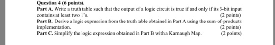 Question 4 (6 points) Part A. Write a truth table such that the output of a logic circuit is true if and only if its 3-bit input contains at least two ls. Part B. Derive a logic expression from the truth table obtained in Part A using the sum-of-products implementation Part C. Simplify the logic expression obtained in Part B with a Kamaugh Map. (2 points) (2 points) 2 points)