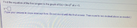 Find the equation of the line tangent to the graph of f(x) (In x) atx = 5 (Type your answer in slope-intercept form. Do not r