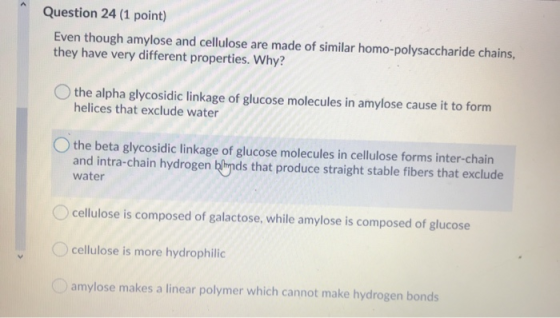 Question 24 (1 point) Even though amylose and cellulose are made of similar homo-polysaccharide chains, they have very differ