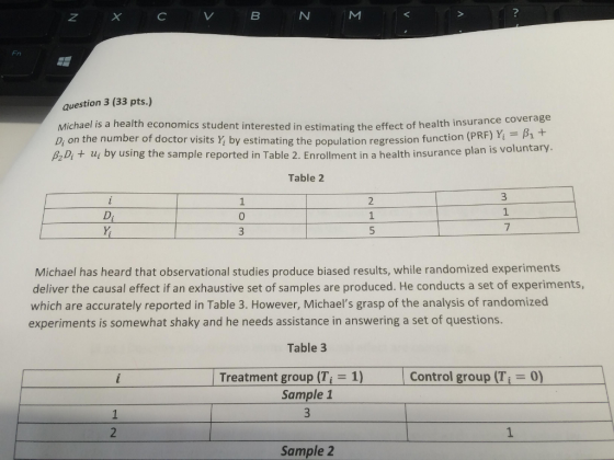 N M Fn question 3 (33 pts.) Michael is a health economics student interested in estimating the effect of health insurance D on the number of doctor visits by estimating the population regression function (PRF) Yi = A Di + ui by using the sample reported in Table 2. Enrollment in a health insura coverage nce plan is voluntary. Table 2 1 0 1 Michael has heard that observational studies produce biased results, while randomized experiments deliver the causal effect if an exhaustive set of samples are produced. He conducts a set of experiments, which are accurately reported in Table 3. However, Michaels grasp of the analysis of randomized experiments is somewhat shaky and he needs assistance in answering a set of questions. Table 3 Treatment group (Ti-1) | Control group (Ti = 0) 0) Sample 1 Sample 2