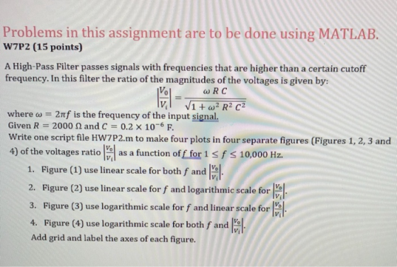 Problems in this assignment are to be done using MATLAB W7P2 (15 points) A High-Pass Filter passes signals with frequencies that are higher than a certain cutoff frequency. In this filter the ratio of the magnitudes of the voltages is given by: wRC where ω = 2nf is the frequency of the input signal Given R 2000 2 and C 0.2 x 10-6 F. Write one script file HW7P2.m to make four plots in four separate figures (Figures 1, 2, 3 and 4) of the voltages ratio a as a function of f for 1 s f s 10,000 Hz 1. Figure(1) use linear scale for both f and 2. Figure (2) use linear scale for f and logarithmic scale for 3. Figure (3) use logarithmic scale for f and linear scale for 4. Figure (4) use logarithmic scale for both f and Add grid and label the axes of each figure. Vi