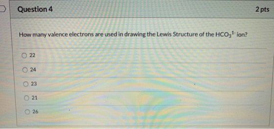 Question 4 2 pts How many valence electrons are used in drawing the Lewis Structure of the HCO31-ion? 22 O 24 23 21 O 26